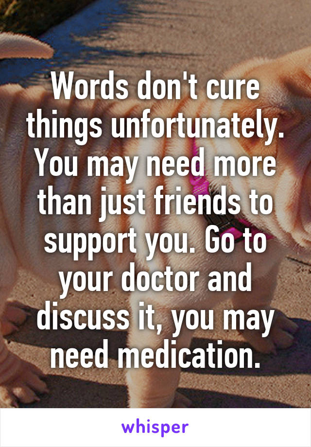 Words don't cure things unfortunately. You may need more than just friends to support you. Go to your doctor and discuss it, you may need medication.