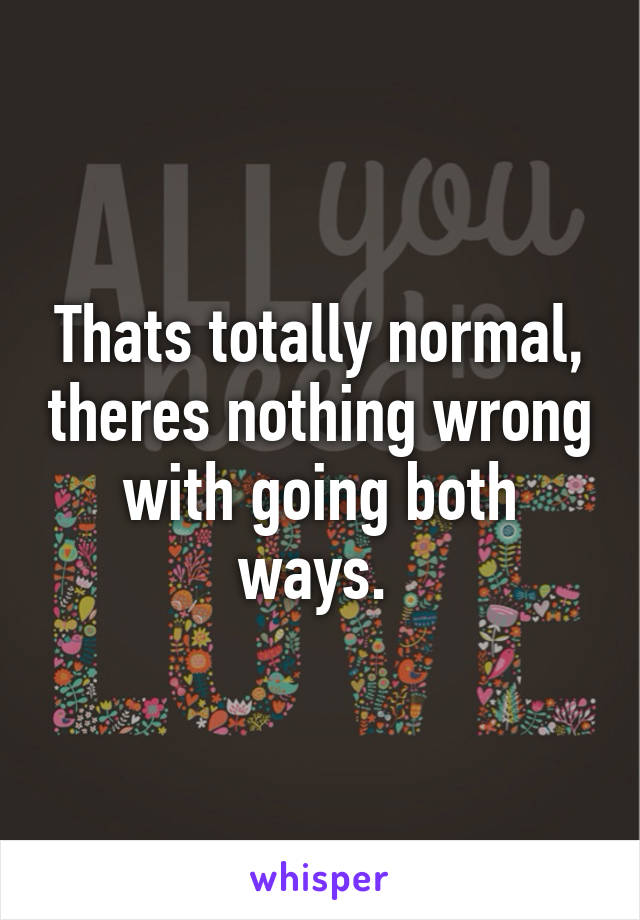 Thats totally normal, theres nothing wrong with going both ways. 