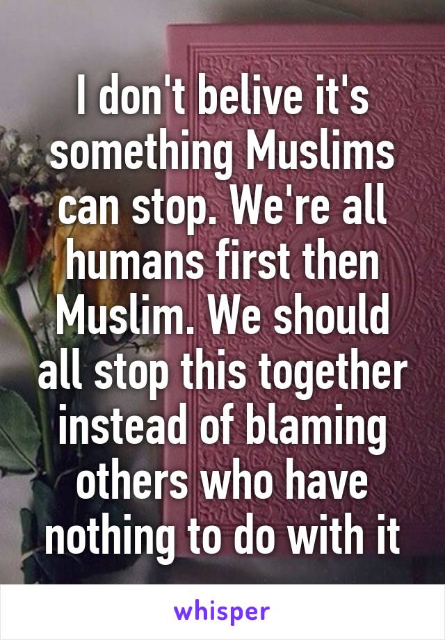 I don't belive it's something Muslims can stop. We're all humans first then Muslim. We should all stop this together instead of blaming others who have nothing to do with it