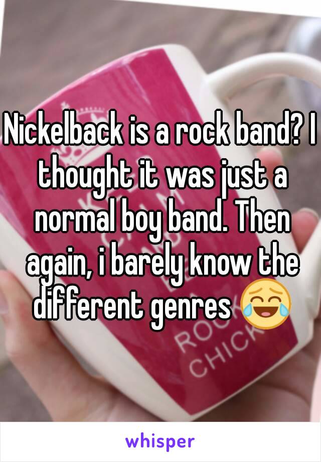 Nickelback is a rock band? I thought it was just a normal boy band. Then again, i barely know the different genres 😂