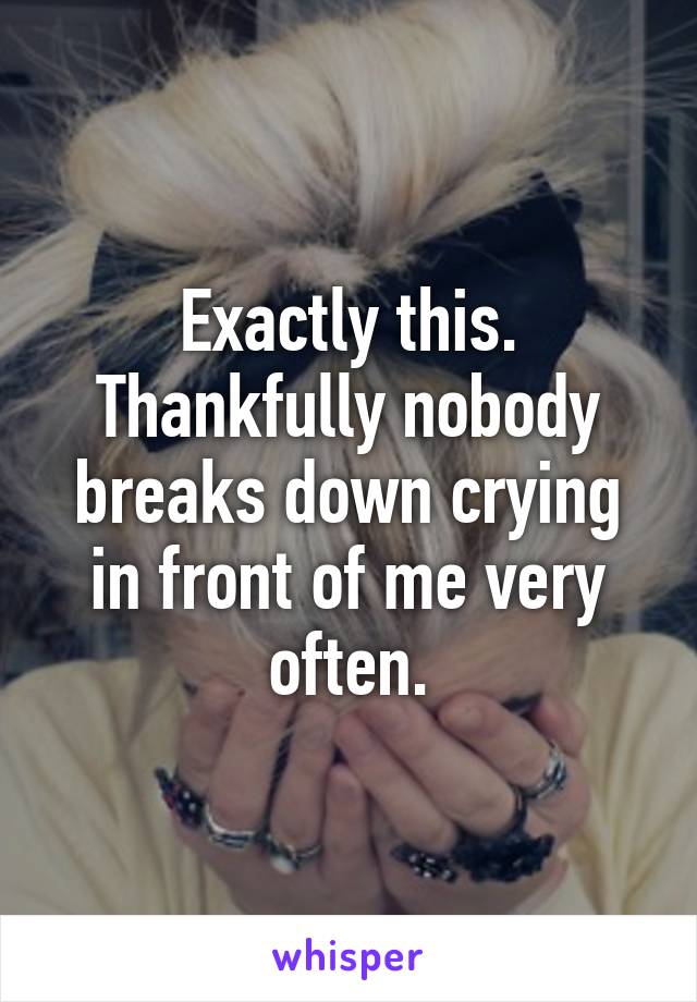 Exactly this. Thankfully nobody breaks down crying in front of me very often.