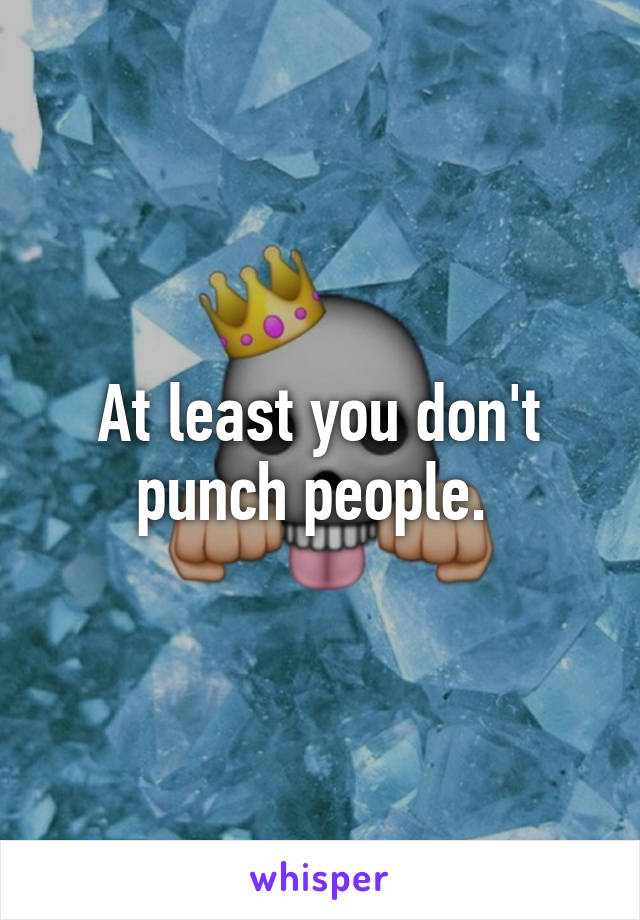 At least you don't punch people. 