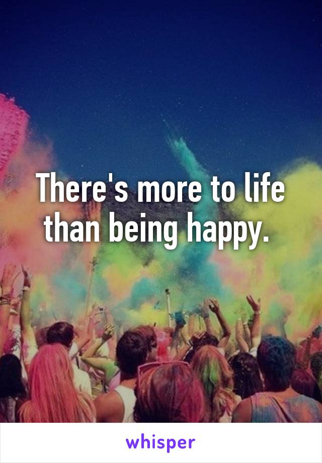 There's more to life than being happy. 
