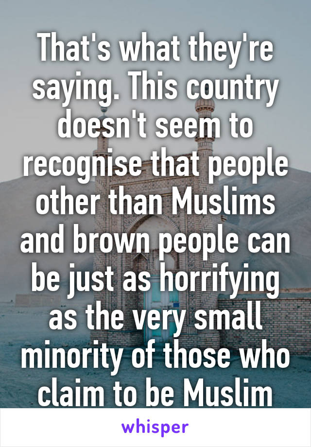 That's what they're saying. This country doesn't seem to recognise that people other than Muslims and brown people can be just as horrifying as the very small minority of those who claim to be Muslim