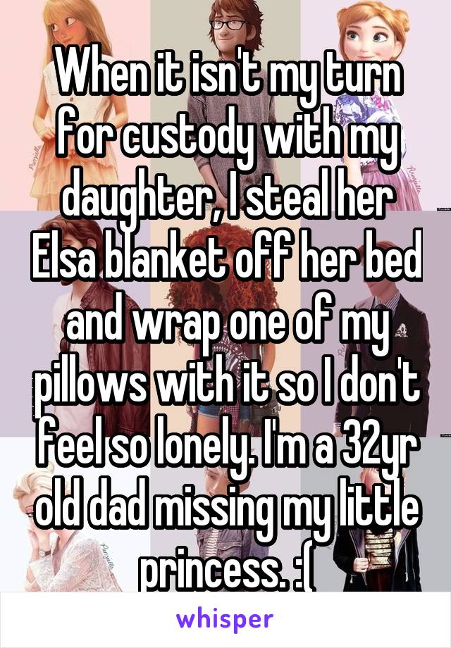 When it isn't my turn for custody with my daughter, I steal her Elsa blanket off her bed and wrap one of my pillows with it so I don't feel so lonely. I'm a 32yr old dad missing my little princess. :(