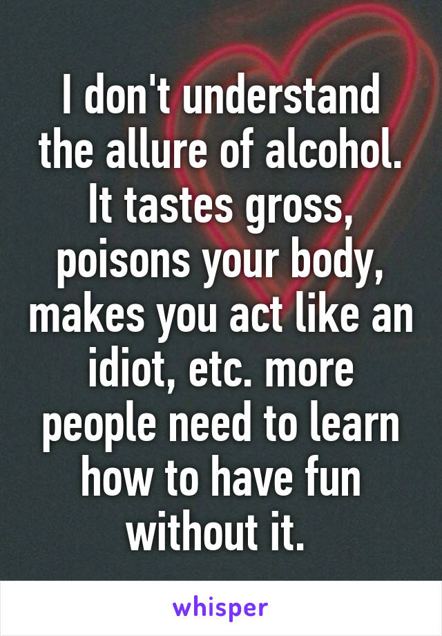 I don't understand the allure of alcohol. It tastes gross, poisons your body, makes you act like an idiot, etc. more people need to learn how to have fun without it. 
