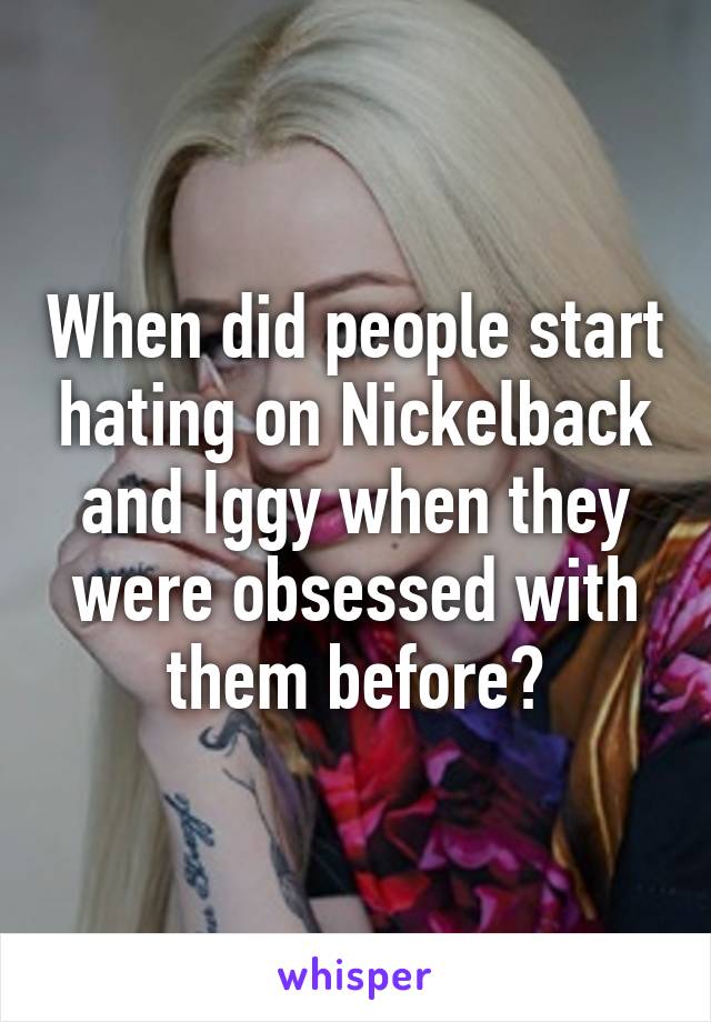 When did people start hating on Nickelback and Iggy when they were obsessed with them before?