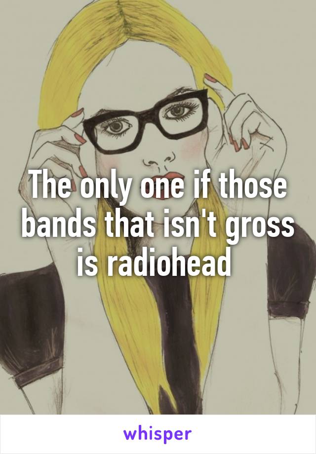 The only one if those bands that isn't gross is radiohead 