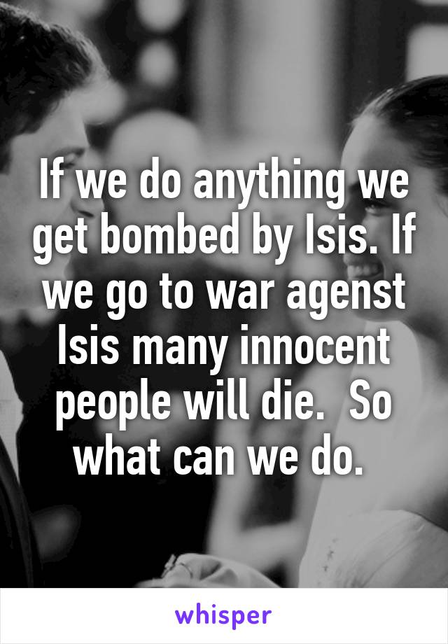 If we do anything we get bombed by Isis. If we go to war agenst Isis many innocent people will die.  So what can we do. 
