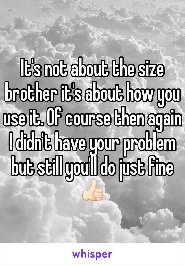 It's not about the size brother it's about how you use it. Of course then again I didn't have your problem but still you'll do just fine 👍🏻