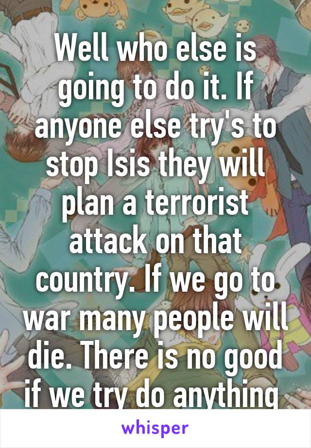 Well who else is going to do it. If anyone else try's to stop Isis they will plan a terrorist attack on that country. If we go to war many people will die. There is no good if we try do anything 