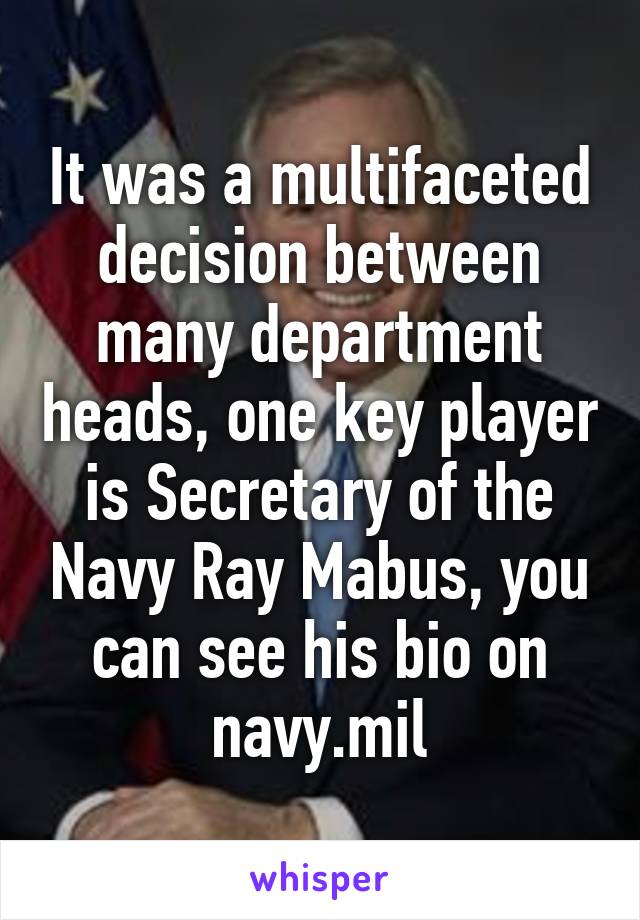 It was a multifaceted decision between many department heads, one key player is Secretary of the Navy Ray Mabus, you can see his bio on navy.mil