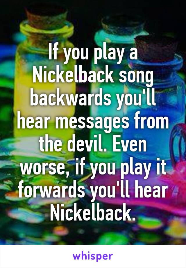 If you play a Nickelback song backwards you'll hear messages from the devil. Even worse, if you play it forwards you'll hear Nickelback.