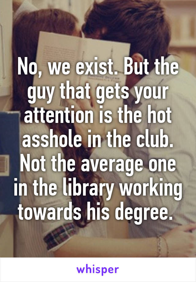 No, we exist. But the guy that gets your attention is the hot asshole in the club. Not the average one in the library working towards his degree. 