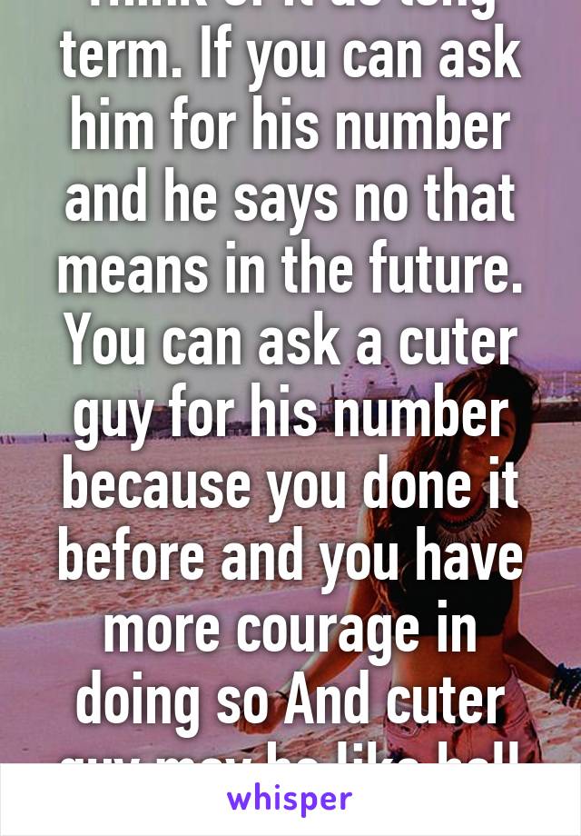 Think of it as long term. If you can ask him for his number and he says no that means in the future. You can ask a cuter guy for his number because you done it before and you have more courage in doing so And cuter guy may be like hell ye!