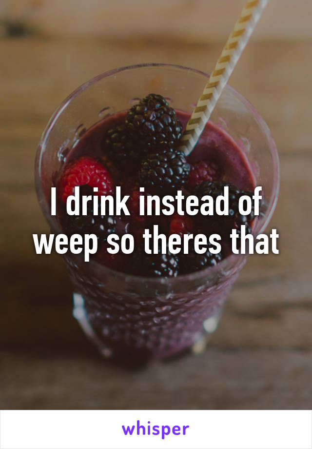 I drink instead of weep so theres that