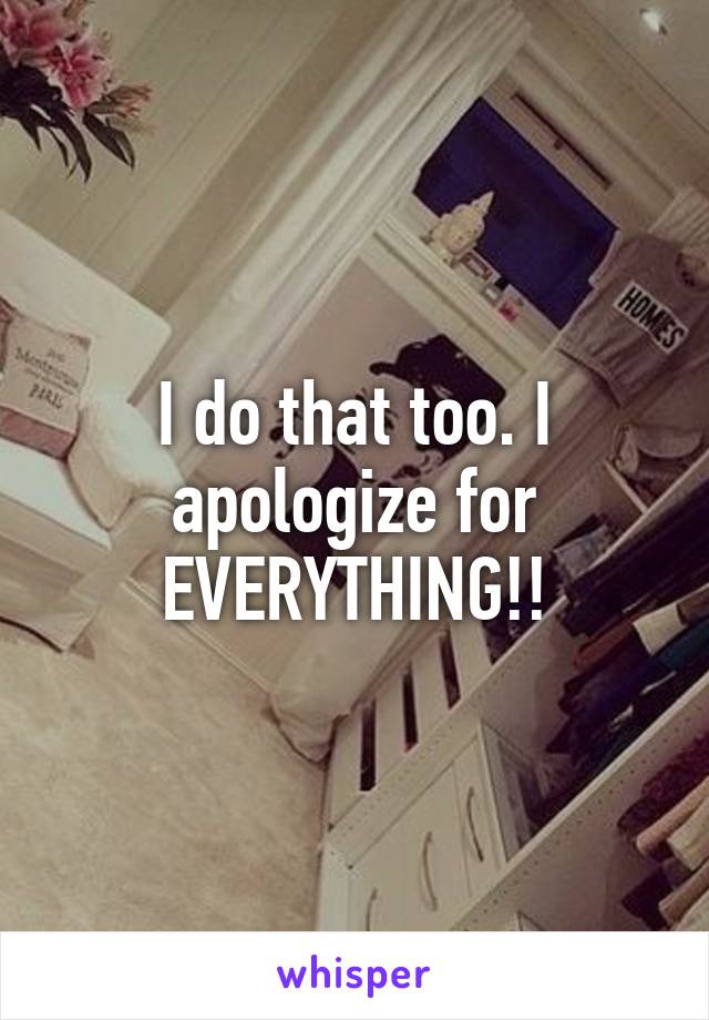 I do that too. I apologize for EVERYTHING!!