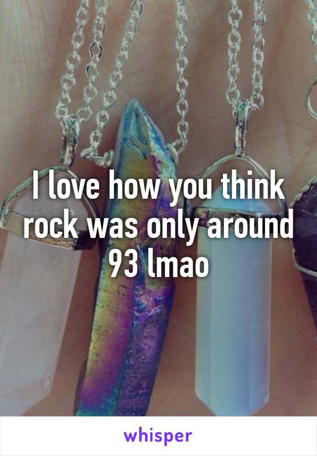 I love how you think rock was only around 93 lmao