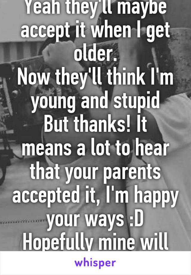 Yeah they'll maybe accept it when I get older.
Now they'll think I'm young and stupid
But thanks! It means a lot to hear that your parents accepted it, I'm happy your ways :D Hopefully mine will as well