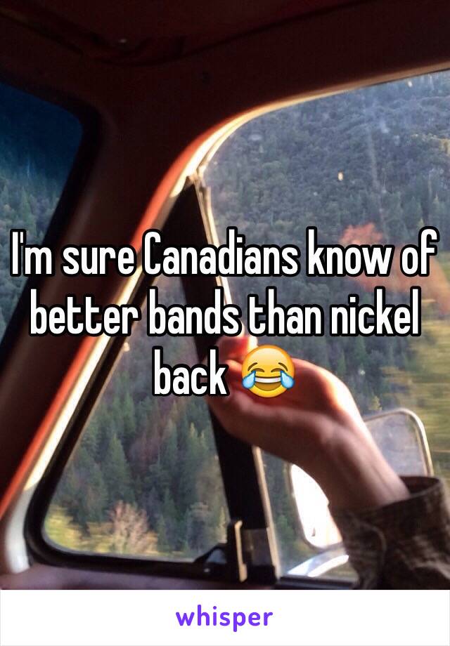 I'm sure Canadians know of better bands than nickel back 😂