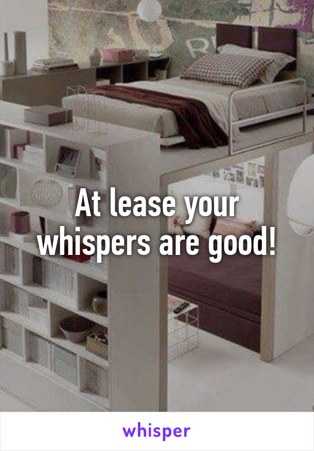 At lease your whispers are good!