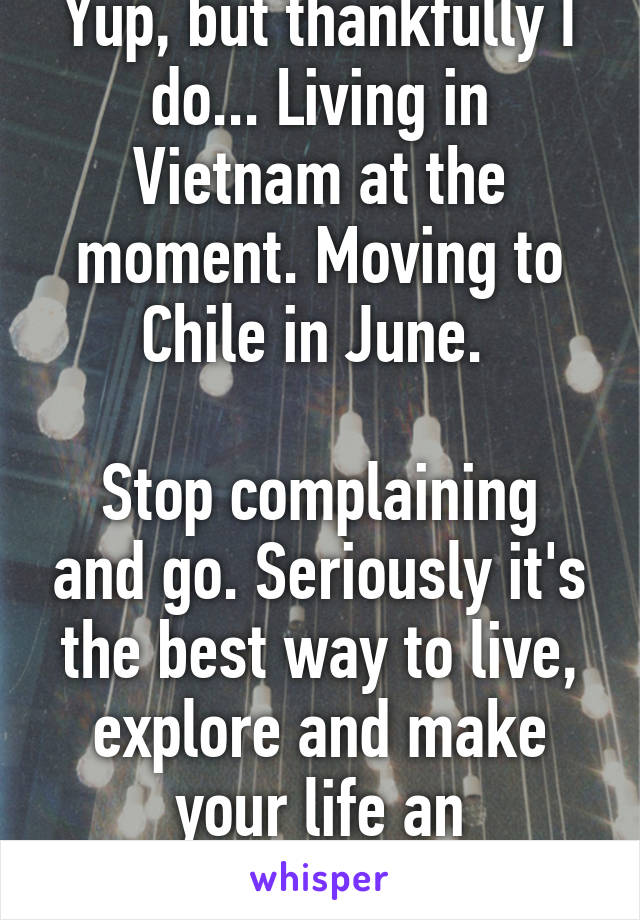 Yup, but thankfully I do... Living in Vietnam at the moment. Moving to Chile in June. 

Stop complaining and go. Seriously it's the best way to live, explore and make your life an adventure.