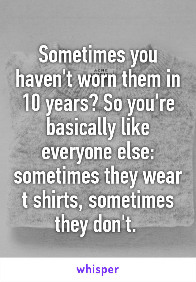 Sometimes you haven't worn them in 10 years? So you're basically like everyone else: sometimes they wear t shirts, sometimes they don't. 