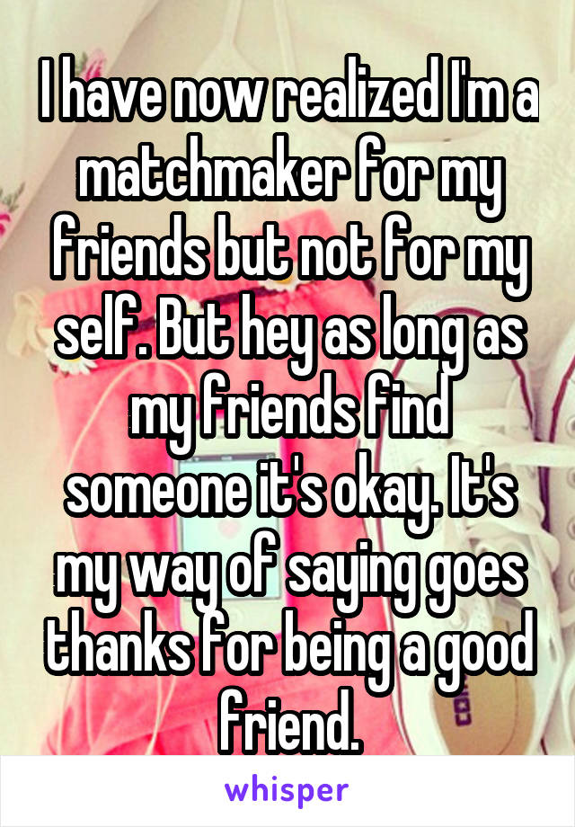I have now realized I'm a matchmaker for my friends but not for my self. But hey as long as my friends find someone it's okay. It's my way of saying goes thanks for being a good friend.