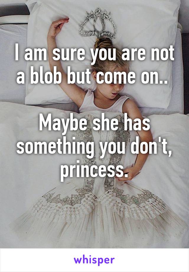 I am sure you are not a blob but come on.. 

Maybe she has something you don't, princess.

