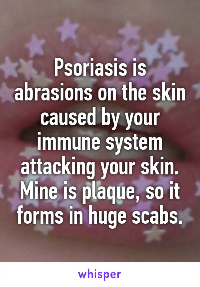 Psoriasis is abrasions on the skin caused by your immune system attacking your skin. Mine is plaque, so it forms in huge scabs.