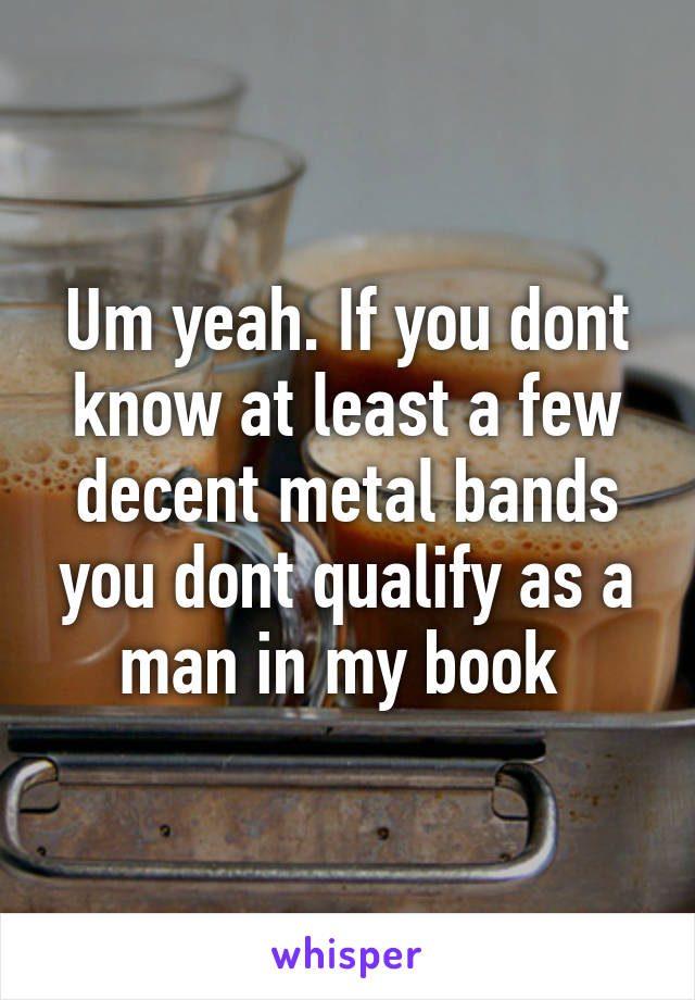 Um yeah. If you dont know at least a few decent metal bands you dont qualify as a man in my book 