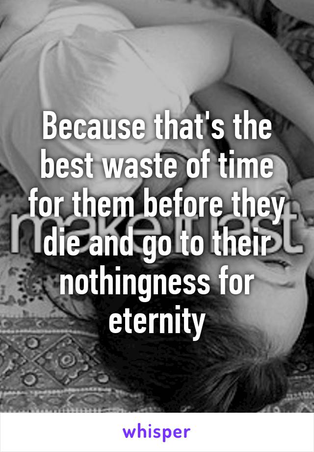 Because that's the best waste of time for them before they die and go to their nothingness for eternity