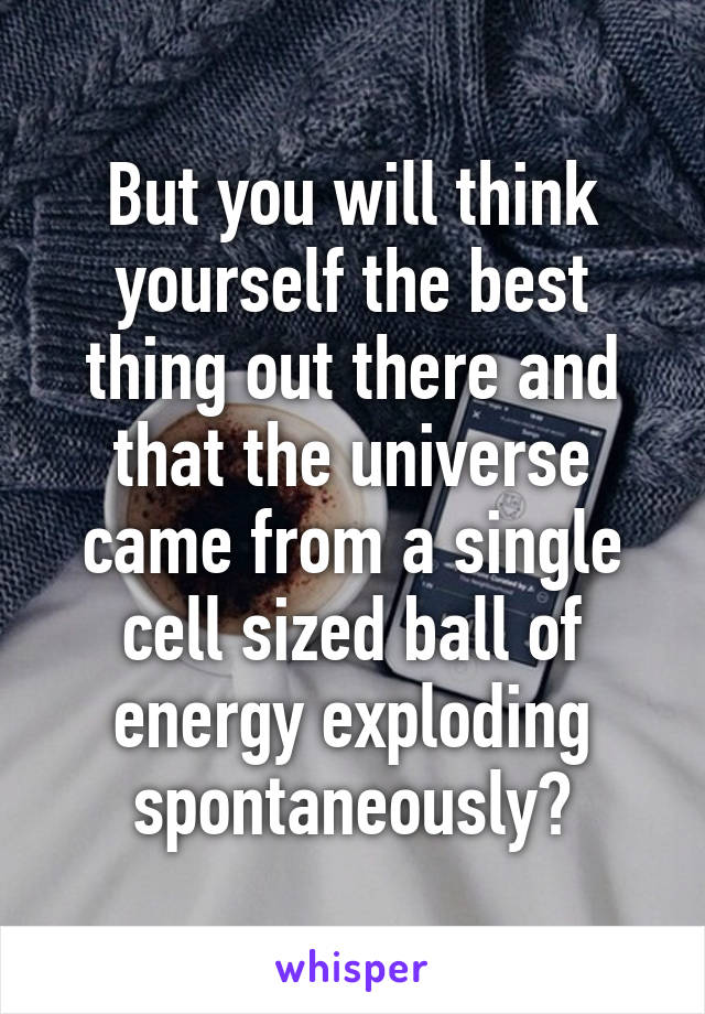 But you will think yourself the best thing out there and that the universe came from a single cell sized ball of energy exploding spontaneously?