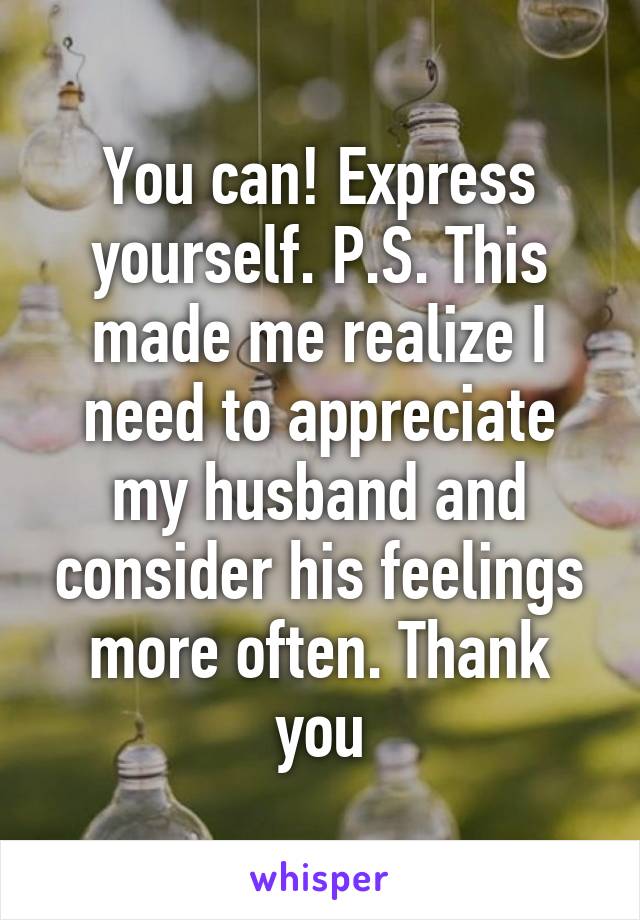 You can! Express yourself. P.S. This made me realize I need to appreciate my husband and consider his feelings more often. Thank you