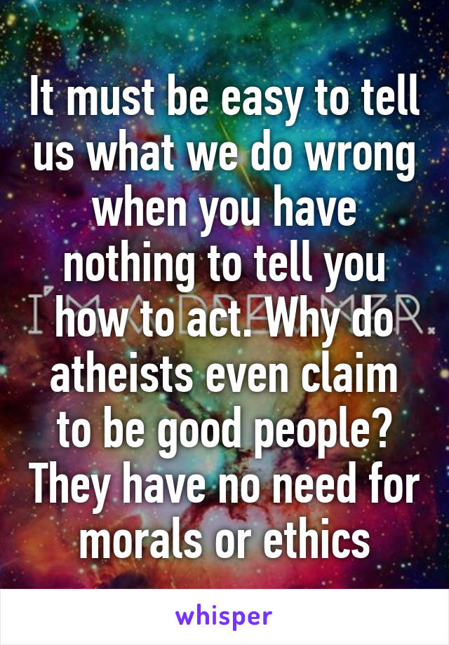 It must be easy to tell us what we do wrong when you have nothing to tell you how to act. Why do atheists even claim to be good people? They have no need for morals or ethics