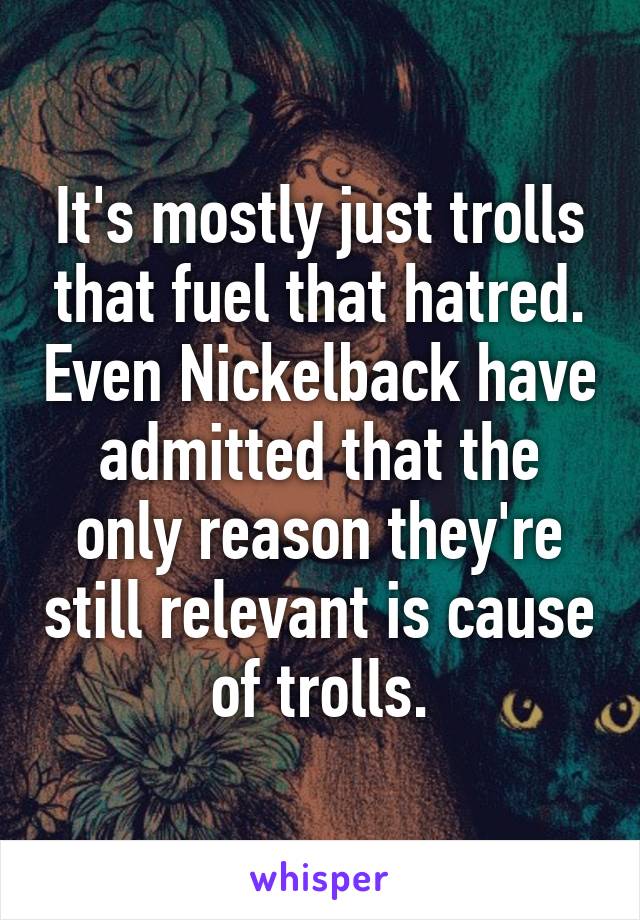 It's mostly just trolls that fuel that hatred. Even Nickelback have admitted that the only reason they're still relevant is cause of trolls.