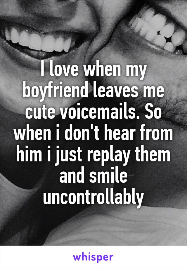 I love when my boyfriend leaves me cute voicemails. So when i don't hear from him i just replay them and smile uncontrollably