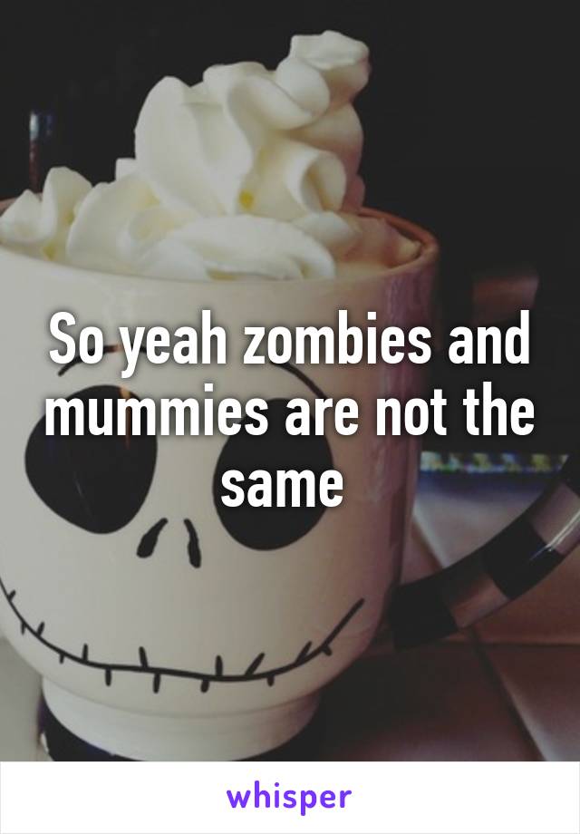 So yeah zombies and mummies are not the same 