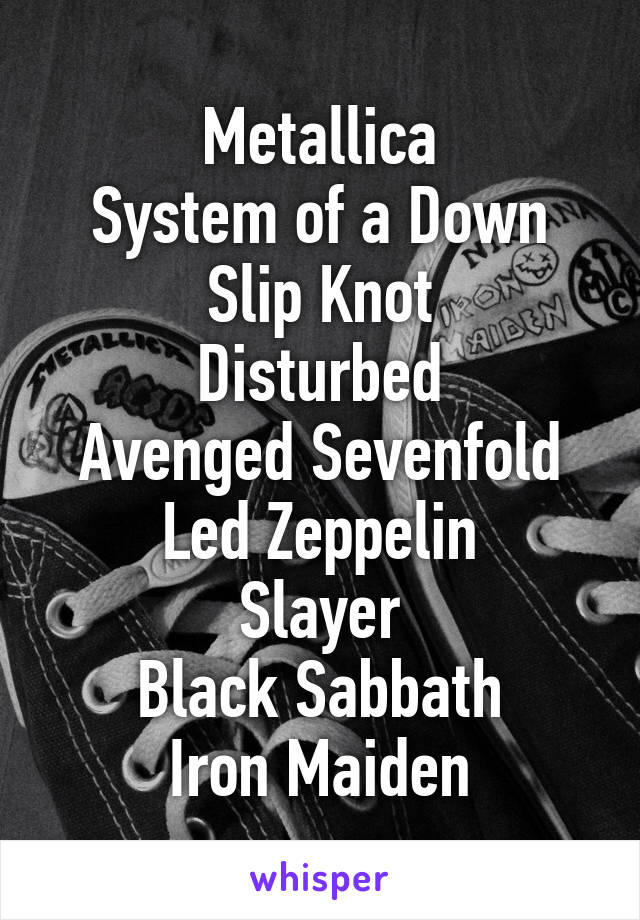 Metallica
System of a Down
Slip Knot
Disturbed
Avenged Sevenfold
Led Zeppelin
Slayer
Black Sabbath
Iron Maiden