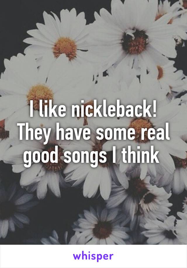 I like nickleback! They have some real good songs I think 