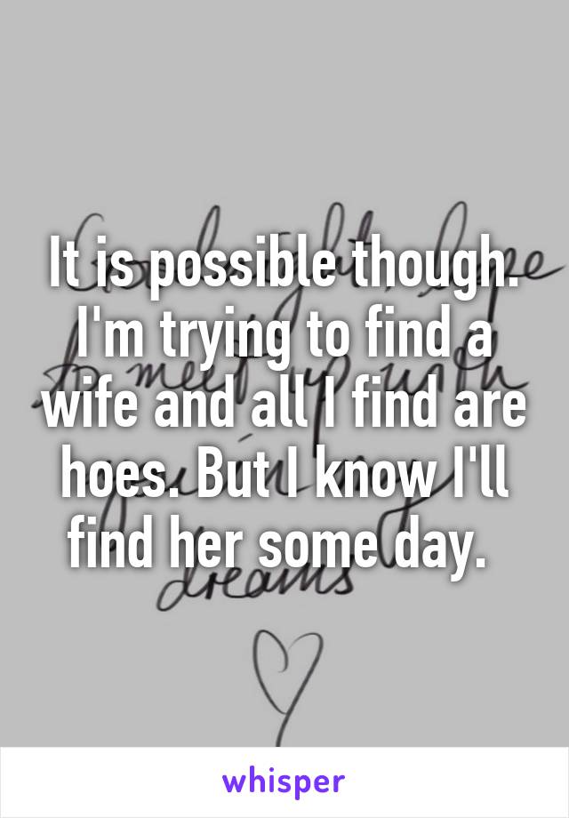 It is possible though. I'm trying to find a wife and all I find are hoes. But I know I'll find her some day. 