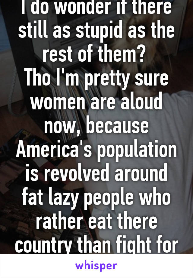 I do wonder if there still as stupid as the rest of them? 
Tho I'm pretty sure women are aloud now, because America's population is revolved around fat lazy people who rather eat there country than fight for it.