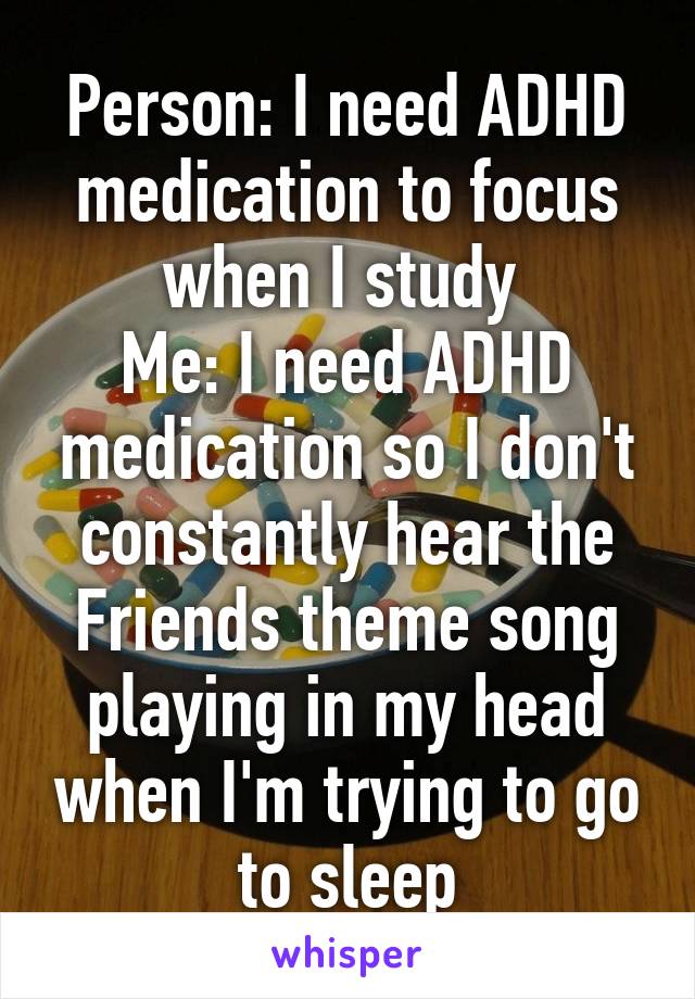 Person: I need ADHD medication to focus when I study 
Me: I need ADHD medication so I don't constantly hear the Friends theme song playing in my head when I'm trying to go to sleep