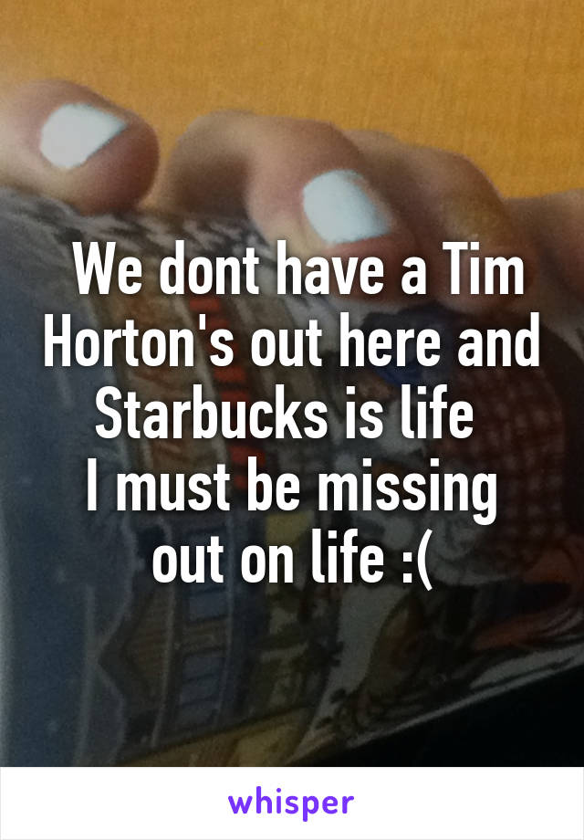 We dont have a Tim Horton's out here and Starbucks is life 
I must be missing out on life :(