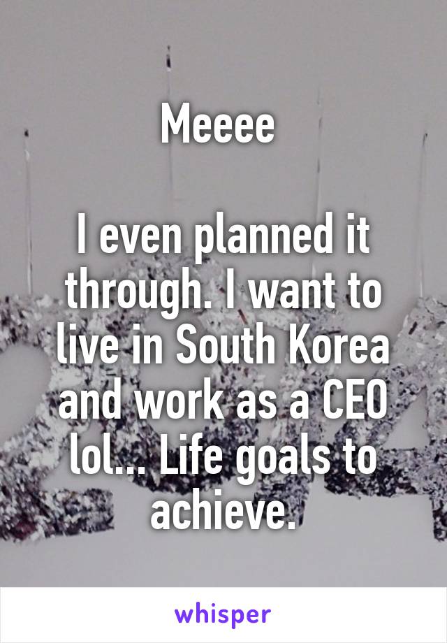 Meeee 

I even planned it through. I want to live in South Korea and work as a CEO lol... Life goals to achieve.