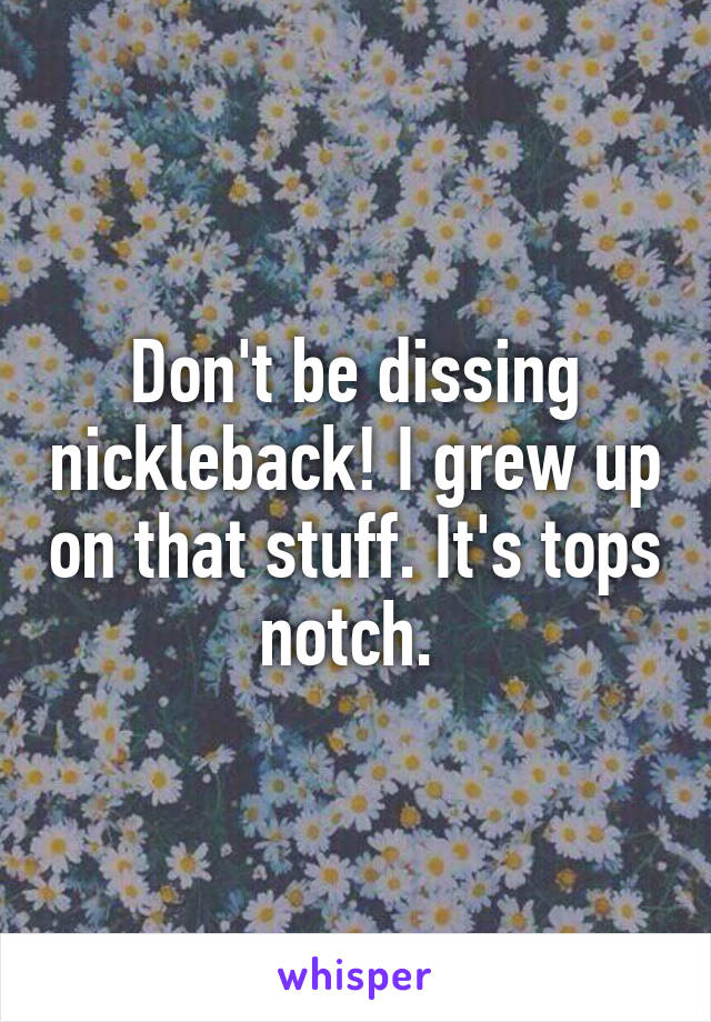 Don't be dissing nickleback! I grew up on that stuff. It's tops notch. 