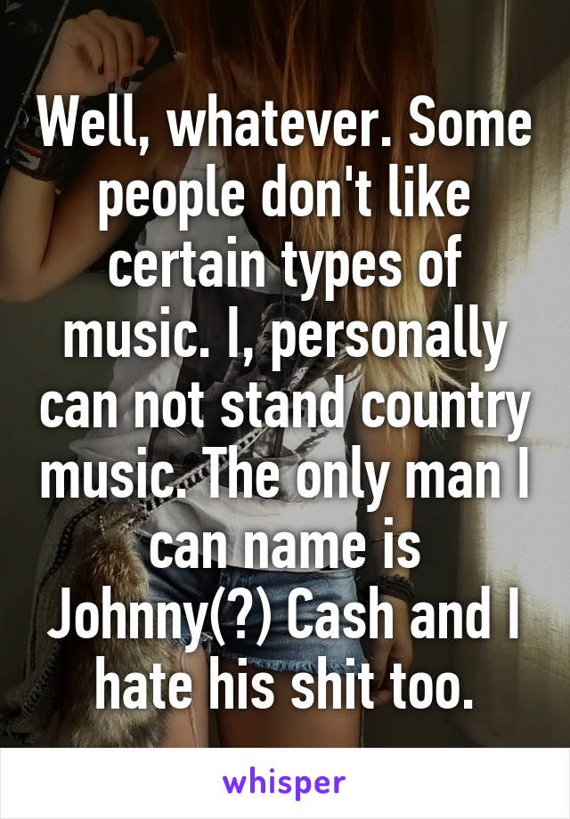 Well, whatever. Some people don't like certain types of music. I, personally can not stand country music. The only man I can name is Johnny(?) Cash and I hate his shit too.