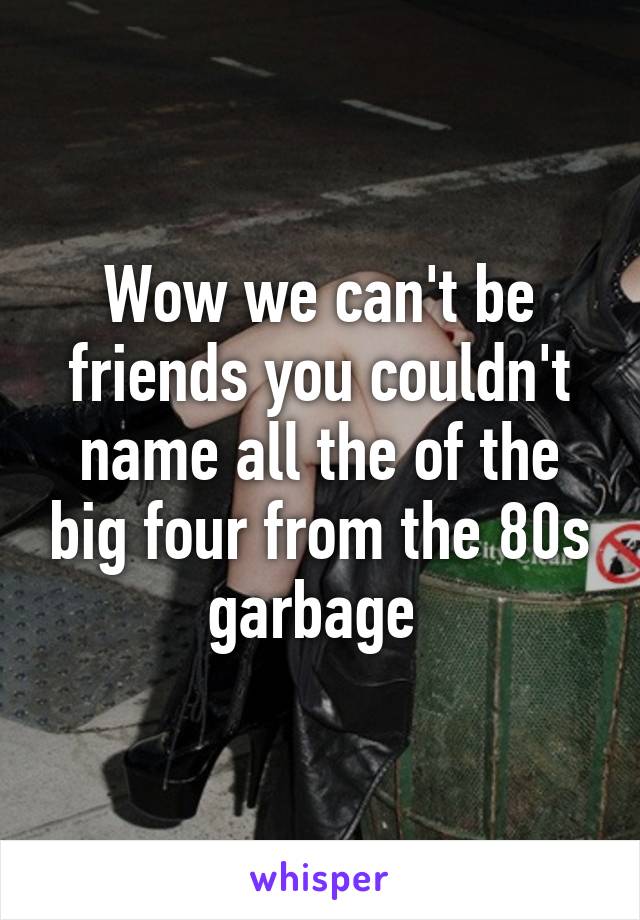 Wow we can't be friends you couldn't name all the of the big four from the 80s garbage 