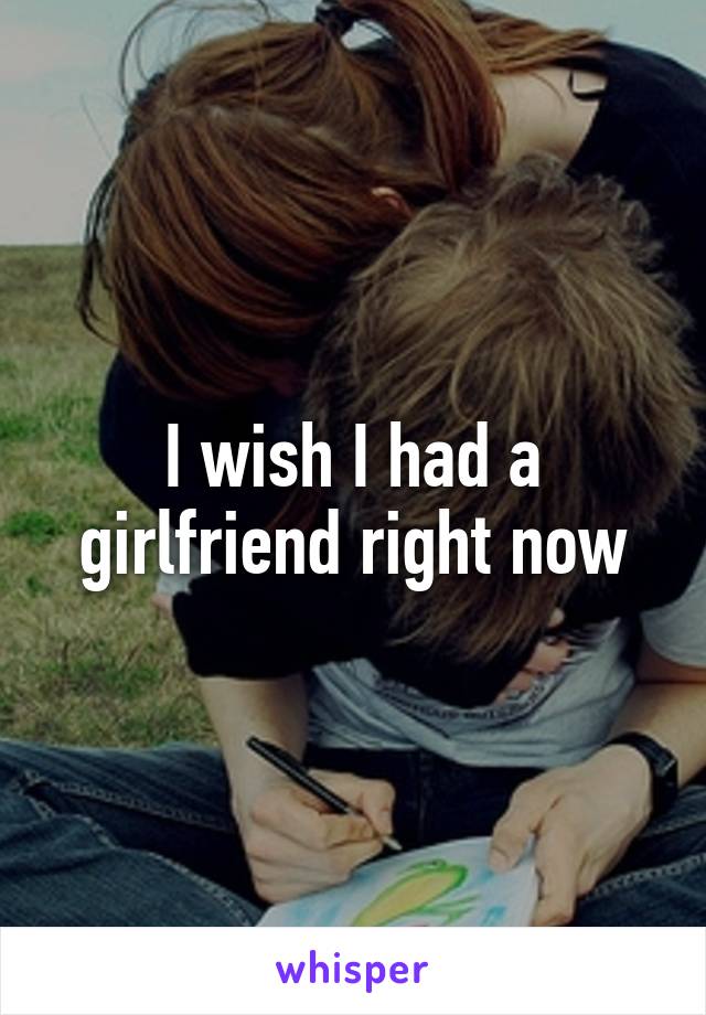 I wish I had a girlfriend right now