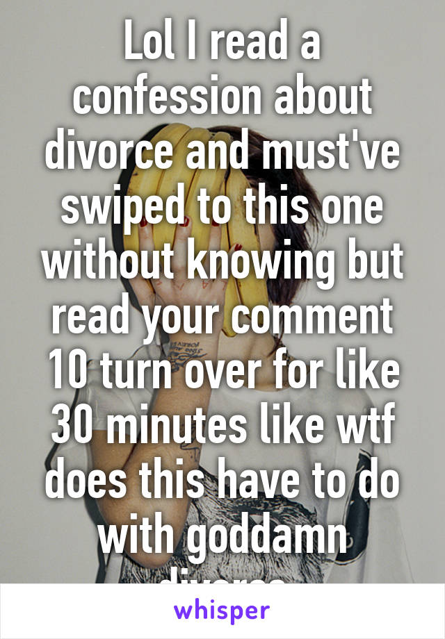 Lol I read a confession about divorce and must've swiped to this one without knowing but read your comment 10 turn over for like 30 minutes like wtf does this have to do with goddamn divorce